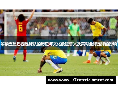 解读五星巴西足球队的历史与文化象征意义及其对全球足球的影响