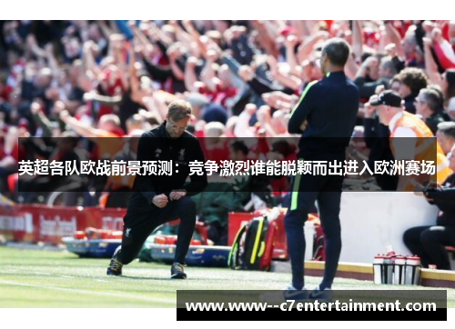 英超各队欧战前景预测：竞争激烈谁能脱颖而出进入欧洲赛场