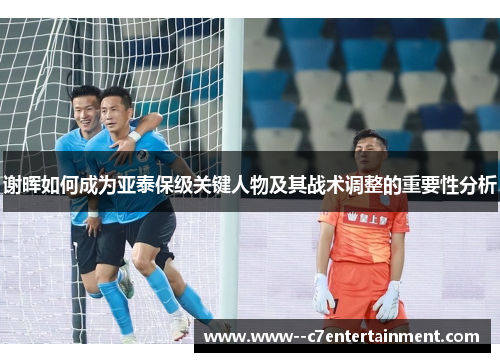 谢晖如何成为亚泰保级关键人物及其战术调整的重要性分析 谢晖如何成为亚泰保级关键人物及其战术调整的重要性分析