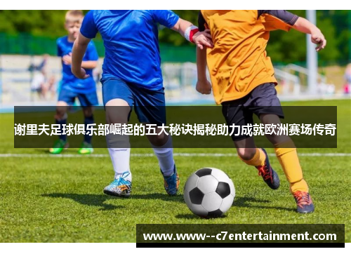 谢里夫足球俱乐部崛起的五大秘诀揭秘助力成就欧洲赛场传奇 谢里夫足球俱乐部崛起的五大秘诀揭秘助力成就欧洲赛场传奇