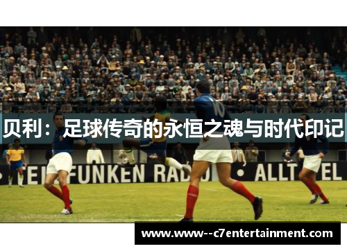 贝利:足球传奇的永恒之魂与时代印记 贝利:足球传奇的永恒之魂与时代印记