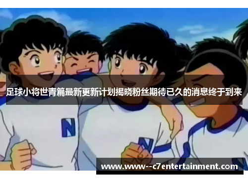 足球小将世青篇最新更新计划揭晓粉丝期待已久的消息终于到来 足球小将世青篇最新更新计划揭晓粉丝期待已久的消息终于到来