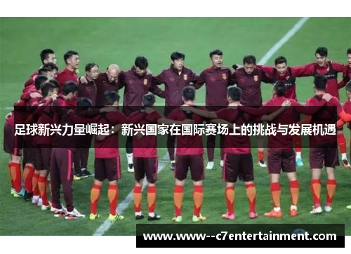 足球新兴力量崛起:新兴国家在国际赛场上的挑战与发展机遇 足球新兴力量崛起:新兴国家在国际赛场上的挑战与发展机遇