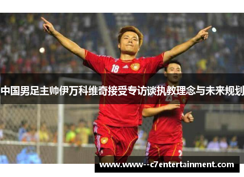 中国男足主帅伊万科维奇接受专访谈执教理念与未来规划
