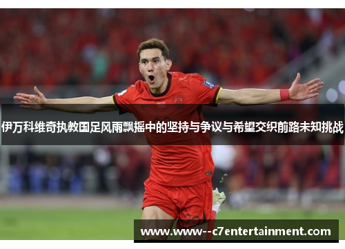伊万科维奇执教国足风雨飘摇中的坚持与争议与希望交织前路未知挑战 伊万科维奇执教国足风雨飘摇中的坚持与争议与希望交织前路未知挑战