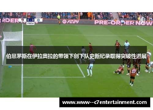 伯恩茅斯在伊拉奥拉的带领下创下队史新纪录取得突破性进展 伯恩茅斯在伊拉奥拉的带领下创下队史新纪录取得突破性进展