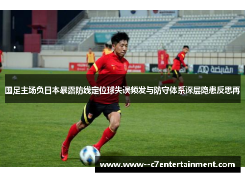 国足主场负日本暴露防线定位球失误频发与防守体系深层隐患反思再