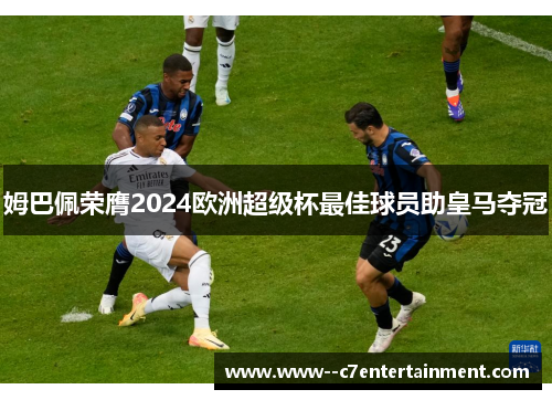 姆巴佩荣膺2024欧洲超级杯最佳球员助皇马夺冠 姆巴佩荣膺2024欧洲超级杯最佳球员助皇马夺冠