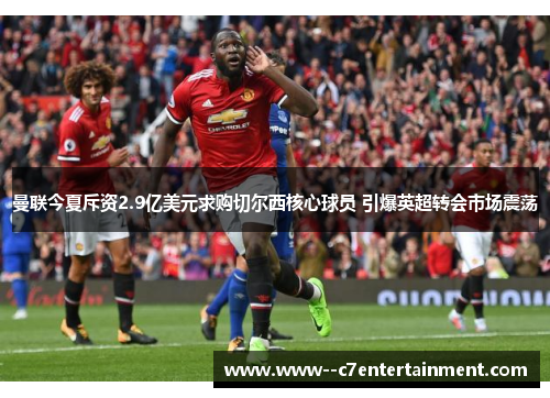 曼联今夏斥资2.9亿美元求购切尔西核心球员 引爆英超转会市场震荡