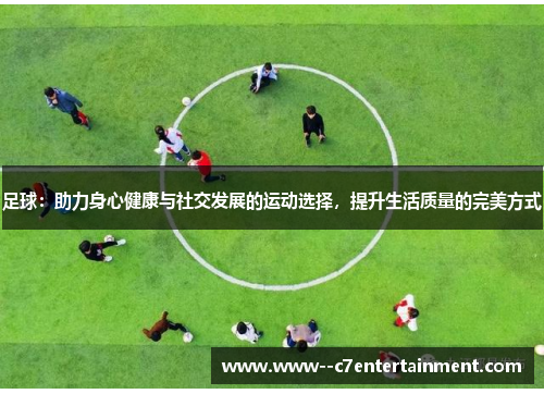 足球：助力身心健康与社交发展的运动选择，提升生活质量的完美方式
