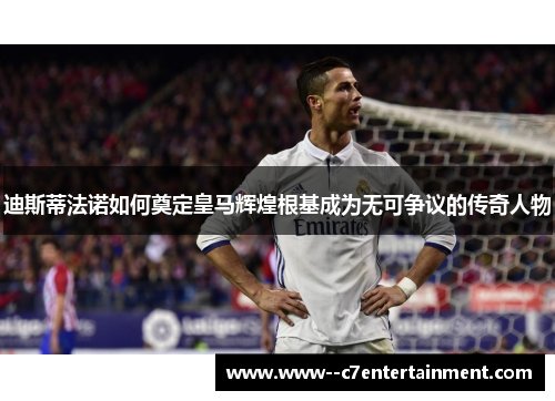 迪斯蒂法诺如何奠定皇马辉煌根基成为无可争议的传奇人物