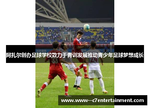 阿扎尔创办足球学校致力于青训发展推动青少年足球梦想成长