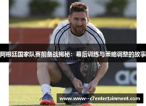 阿根廷国家队赛前备战揭秘：幕后训练与策略调整的故事
