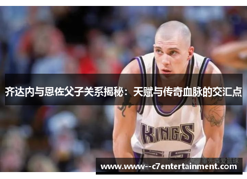 齐达内与恩佐父子关系揭秘:天赋与传奇血脉的交汇点 齐达内与恩佐父子关系揭秘:天赋与传奇血脉的交汇点