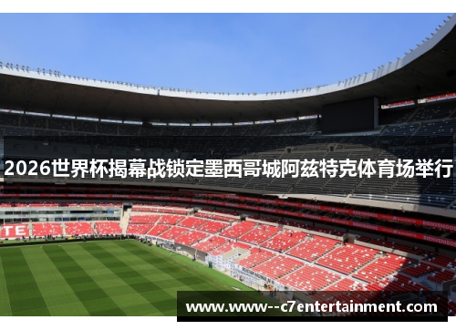 2026世界杯揭幕战锁定墨西哥城阿兹特克体育场举行