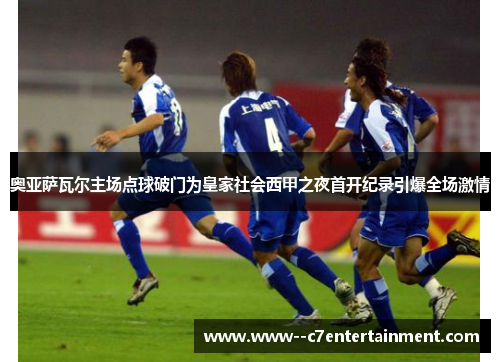 奥亚萨瓦尔主场点球破门为皇家社会西甲之夜首开纪录引爆全场激情