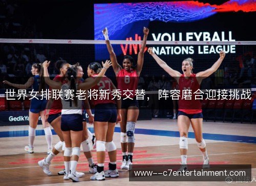 世界女排联赛老将新秀交替，阵容磨合迎接挑战